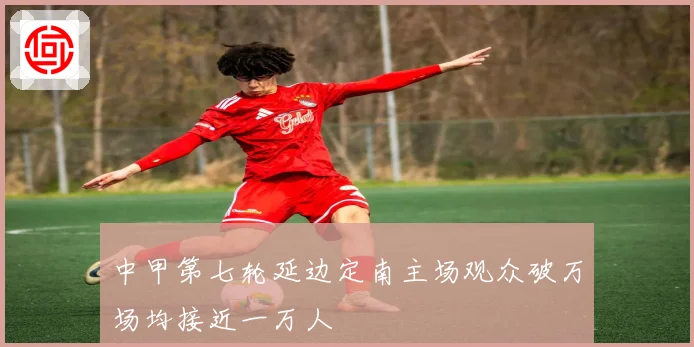 中甲第七轮延边定南主场观众破万场均接近一万人