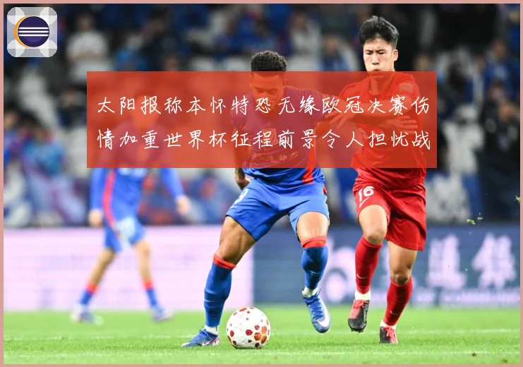 太阳报称本怀特恐无缘欧冠决赛伤情加重世界杯征程前景令人担忧战术观察