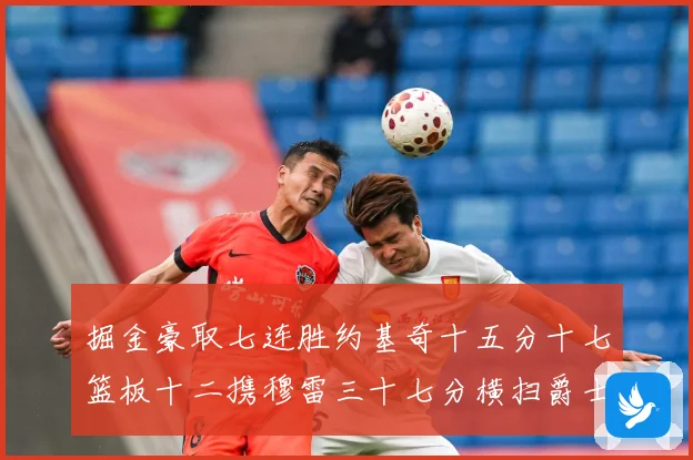 掘金豪取七连胜约基奇十五分十七篮板十二携穆雷三十七分横扫爵士赛场复盘