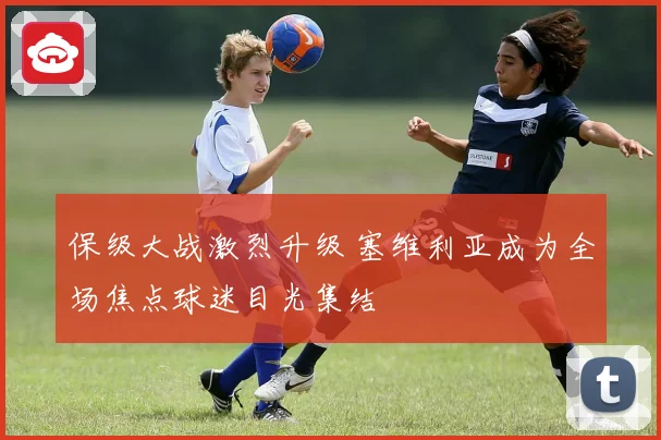 保级大战激烈升级 塞维利亚成为全场焦点球迷目光集结