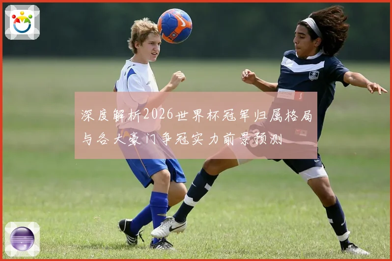 深度解析2026世界杯冠军归属格局与各大豪门争冠实力前景预测⚽