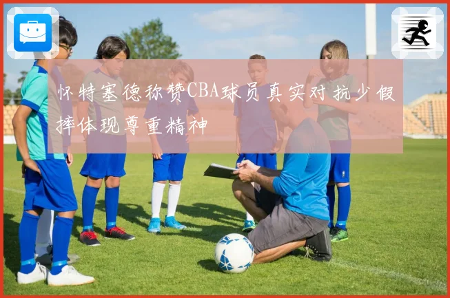 怀特塞德称赞CBA球员真实对抗少假摔体现尊重精神