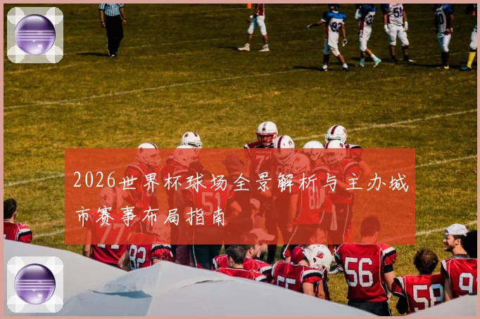 2026世界杯球场全景解析与主办城市赛事布局指南