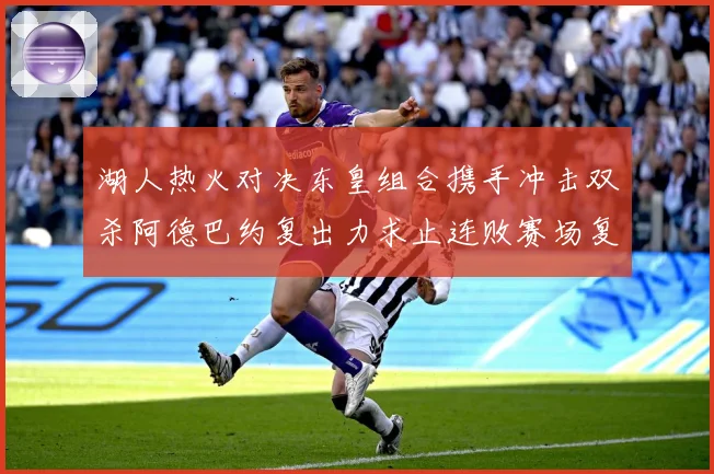 湖人热火对决东皇组合携手冲击双杀阿德巴约复出力求止连败赛场复盘