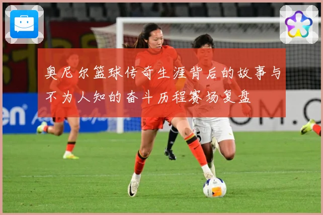 奥尼尔篮球传奇生涯背后的故事与不为人知的奋斗历程赛场复盘