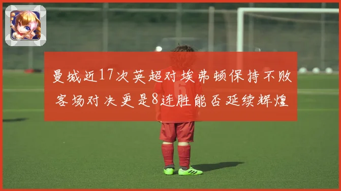 曼城近17次英超对埃弗顿保持不败 客场对决更是8连胜能否延续辉煌记录