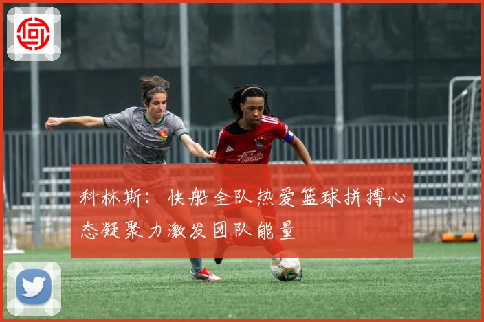 科林斯：快船全队热爱篮球拼搏心态凝聚力激发团队能量